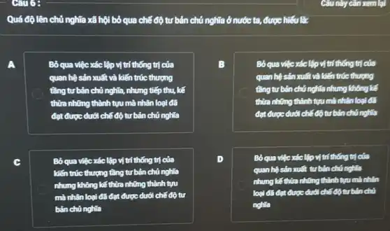 Quá độ lên chủ nghĩa xã hội bỏ qua chế độ tư bản chủ nghĩa ở nước ta,được hiểu là:
A	Bỏ qua việc xác lập vị trí thống trị của
quan hệ sản xuất và kiến trúc thượng
tầng tư bản chủ nghĩa, nhưng tiếp thu,kế
thừa những thành tựu mà nhân loại đã
đạt được dưới chế độ tư bản chủ nghĩa
Bỏ qua việc xác lập vị trí thống trị của
kiến trúc thượng tầng tư bản chủ nghĩa
nhưng không kế thừa những thành tựu
mà nhân loại đã đạt được dưới chế độ tư
bản chủ nghĩa
B	Bố qua việc xác lập vịtrí thống trị của
quan hệ sản xuất và kiến trúc thượng
tǎng tư bản chủ nghĩa nhưng không kế
thừa những thành tựu mã nhân loại đã
đạt được dưới chế độ tư bản chủ nghĩa
D	Bó qua việc xác lập vị trí thống trị của
quan hệ sản xuất tư bản chủ nghĩa
nhưng kế thừa những thành tựu mà nhân
loại đã đạt được dưới chế độ tư bản chủ
nghia