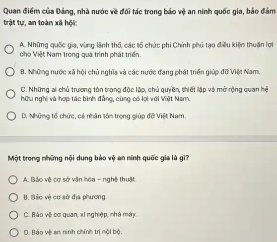 Quan điểm của Đảng , nhà nước về đối tác trong bảo vệ an ninh quốc gia, bảo đảm
trật tự, an toàn xã hội:
A. Những quốc gia , vùng lãnh thổ, các tổ chức phi Chính phủ tạo điều kiện thuận lợi
cho Việt Nam trong quá trình phát triển.
B. Những nước xã hội chủ nghĩa và các nước đang phát triển giúp đỡ Việt Nam.
C. Những ai chủ trương tôn trọng độc lập, chủ quyền, thiết lập và mở rộng quan hệ
hữu nghị và hợp tác bình đảng, cùng có lợi với Việt Nam.
D. Những tổ chức , cá nhân tôn trọng giúp đỡ Việt Nam.
Một trong những nội dung bảo vệ an ninh quốc gia là gì?
A. Bảo vệ cơ sở vǎn hóa - nghệ thuật.
B. Bảo vệ cơ sở địa phương
C. Bảo vệ cơ quan , xí nghiệp, nhà máy.
D. Bảo vệ an ninh chính trị nội bộ.