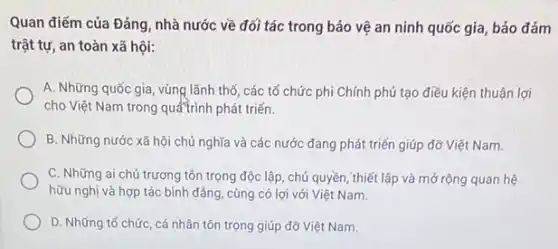 Quan điểm của Đảng nhà nước về đối tác trong bảo vệ an ninh quốc gia bảo đảm
trật tự, an toàn xã hội:
A. Những quốc gia , vùng lãnh thổ, các tổ chức phi Chính phủ tạo điều kiện thuận lợi
cho Việt Nam trong quátrình phát triến.
B. Những nước xã hội chủ nghĩa và các nước đang phát triển giúp đỡ Việt Nam.
C. Những ai chủ trương tôn trọng độc lập, chủ quyền, thiết lập và mở rộng quan hệ
hữu nghị và hợp tác bình đẳng, cùng có lợi với Việt Nam.
D. Những tổ chức , cá nhân tôn trọng giúp đỡ Việt Nam.