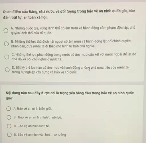 Quan điểm của Đảng , nhà nước về đối tượng trong bảo vệ an ninh quốc gia , báo
đảm trật tự, an toàn xã hội:
A. Những quốc gia , vùng lãnh thổ có âm mưu và hành động xâm phạm độc lập , chú
quyền lãnh thổ của tố quốC.
B. Những thế lực thù địch hái ngoại có âm mưu và hành động lật đổ chính quyền
nhân dân, đưa nước ta đi theo mô hình tư bản chủ nghĩa.
C. Những thế lực phản động trong nước có âm mưu cấu kết với nước ngoài để lât đó
chế độ xã hội chủ nghĩa ở nước ta.
D. Bất kỳ thế lực nào có âm mưu và hành động chống phá mục tiêu của nước ta
trong sự nghiệp xây dựng và bảo vệ Tố quốC.
Nội dung nào sau đây được coi là trọng yếu hàng đầu trong bảo vệ an ninh quốc
gia?
A. Bảo vệ an ninh biên giới.
B. Bảo vệ an ninh chính trị nội bộ.
C. Bảo vệ an ninh kinh tế.
D. Bảo vệ an ninh vǎn hoá - tư tưởng