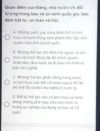 Quan điểm của Đảng nhà nước về đối
tượng trong bảo vệ an ninh quốc gia bảo
đảm trật tự, an toàn xã hội:
A. Những quốc gia vùng lãnh thổ có âm
mưu và hành động xâm phạm độc lập chủ
quyền lãnh thổ của tố quốC.
B. Những thế lực thủ địch hải ngoại có âm
mưu và hành động lật đổ chính quyền
nhân dân, đưa nước ta đi theo mô hình tư
bản chú nghĩa.
C. Những thế lực phản động trong nước
có âm mưu cấu kết với nước ngoài để lât
đổ chế độ xã hội chủ nghĩa ở nước ta.
D. Bất kỳ thê lực nào có âm mưu và hành
động chống phá mục tiêu của nước ta
trong sự nghiệp xây dựng và bảo vệ Tổ
quốC.