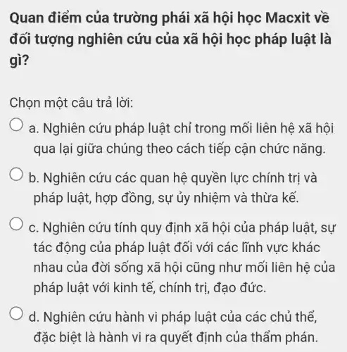 Quan điểm của trường phái xã hội học Macxit về
đối tượng nghiên cứu của xã hội học pháp luật là
gì?
Chọn một câu trả lời:
a. Nghiên cứu pháp luật chỉ trong mối liên hệ xã hội
qua lại giữa chúng theo cách tiếp cận chức nǎng.
b. Nghiên cứu các quan hệ quyền lực chính trị và
pháp luật , hợp đồng, sự ủy nhiệm và thừa kế.
c. Nghiên cứu tính quy định xã hội của pháp luật, sự
tác động của pháp luật đối với các lĩnh vực khác
nhau của đời sống xã hội cũng như mối liên hệ của
pháp luật với kinh tế, chính trị, đạo đức.
d. Nghiên cứu hành vi pháp luật của các chủ thể,
đặc biệt là hành vi ra quyết định của thẩm phán.