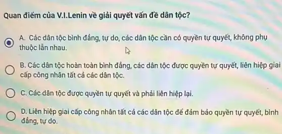 Quan điểm của V.LLenin về giải quyết vấn đề dân tộc?
C
A. Các dân tộc bình đẳng, tự do , các dân tộc cần có quyền tự quyết, không phụ
thuộc lẫn nhau.
B. Các dân tộc hoàn toàn bình đẳng , các dân tộc được quyền tự quyết, liên hiệp giai
cấp công nhân tất cả các dân tộC.
C. Các dân tộc được quyền tự quyết và phải liên hiệp lại.
D. Liên hiệp giai cấp công nhân tất cả các dân tộc để đảm bảo quyền tự quyết, bình
đẳng, tự do.