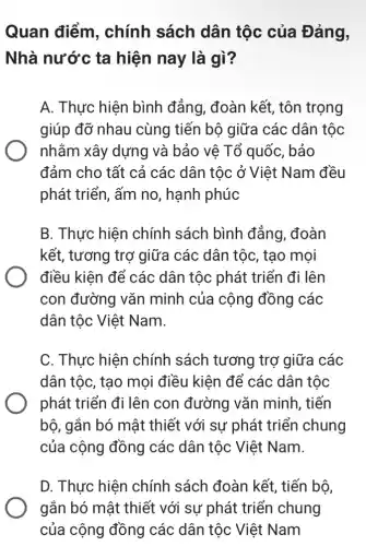 Quan điểm , chính sách dân tộc của Đảng,
Nhà nước ta hiện nay là gì?
A. Thực hiện bình đẳng, đoàn kết , tôn trọng
giúp đỡ nhau cùng tiến bộ giữa các dân tộc
nhằm xây dựng và bảo vê Tổ quốc, bảo
đảm cho tất cả các dân tộc ở Việt Nam đều
phát triển, ấm no , hạnh phúc
B. Thực hiện chính sách bình đắng, đoàn
kết, tương trợ giữa các dân tộc , tạo mọi
điều kiện để các dân tộc phát triển đi lên
con đường vǎn minh của cộng đồng các
dân tộc Việt Nam.
C. Thực hiện chính sách tương trợ giữa các
dân tộc, tạo mọi điều kiện để các dân tộc
phát triển đi lên con đường vǎn minh, tiến
bộ, gắn bó mật thiết với sự phát triển chung
của cộng đồng các dân tộc Việt Nam.
D. Thực hiện chính sách đoàn kết, tiến bộ,
gắn bó mật thiết với sự phát triển chung
của cộng đồng các dân tộc Việt Nam