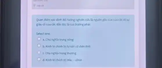 Quan điểm xác định đối tượng nghiên cứu là nguồn gốc của của cái và sự
giàu có của các dân tộc là của trường phái:
Select one:
a. Chủ nghĩa trọng nông
b. Kinh tế chính trị tư sản có diến Anh
c. Chủ nghĩa trọng thương
d. Kinh tế chính trị Mác - Lênin