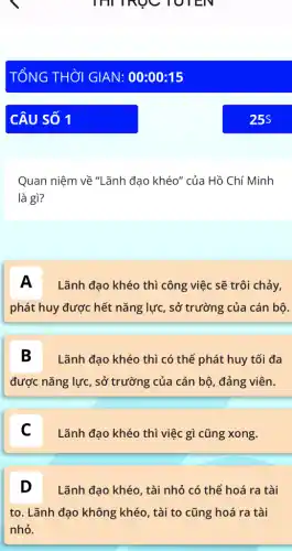 Quan niệm về "Lãnh đạo khéo" của Hồ Chí Minh
là gì?
A Lãnh đạo khéo thì công việc sẽ trôi chảy,
phát huy được hết nǎng lực, sở trường của cán bộ.
B Lãnh đạo khéo thì có thể phát huy tối đa
được nǎng lực, sở trường của cán bộ , đảng viên.
C C
Lãnh đạo khéo thì việc gì cũng xong.
D Lãnh đạo khéo, tài nhỏ có thể hoá ra tài
to. Lãnh đạo không khéo, tài to cũng hoá ra tài
nhỏ.