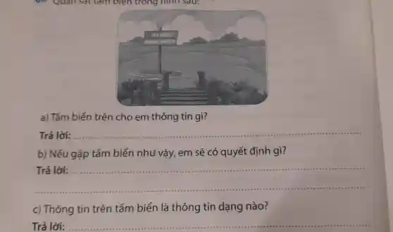 Quan sat tam biên trong hinh sau:
a) Tấm biển trên cho em thông tin gì?
Trả lời:
__
b) Nếu gặp tấm biển như vậy , em sẽ có quyết định gì?
Trả lời:
__
c) Thông tin trên tấm biển là thông tin dạng nào?
Trả lời: __