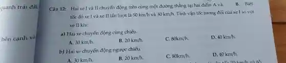 quanh trái đất.
bên cạnh và
Câu 12: Hai xe I và II chuyển động trên cùng một đường thẳng tại hai điểm A và.
B. Biết
tốc độ xe I và xe II lần lượt là 50km/h và 30km/h Tính vận tốc tương đối của xe I so với
xe II khi:
a) Hai xe chuyển động cùng chiều.
C. 80km/h
D. 40km/h
A. 30km/h
B. 20km/h
b) Hai xe chuyển động ngược chiều.
C. 80km/h
D. 40km/h.
A. 30km/h
B. 20km/h