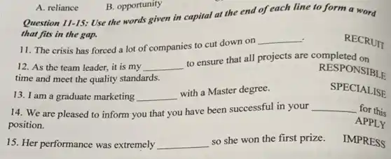 Question 11-15: Use the words given in capital at the end of each line to form a word
that fits in the gap.
RECRUIT
11. The crisis has forced a lot of companies to cut down on
__
12. As the team leader, it is my __
to ensure that all projects are completed on
time and meet the quality standards.
RESPONSIBLE
13. I am a graduate marketing __
with a Master degree.
SPECIALISE
14. We are pleased to inform you that you have been successful in your __ for this
position.
APPLY
15. Her performance was extremely __
so she won the first prize.
IMPRESS
A. reliance
B. opportunity