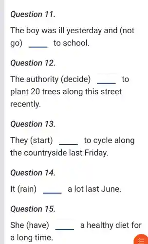 Question 11.
The boy was ill yesterday and (not
go) __ to school.
Question 12.
The authority (decide) __ to
plant 20 trees along this street
recently.
Question 13.
They (start) __ to cycle along
the countryside last Friday.
Question 14.
It (rain) __ a lot last June.
Question 15.
She (have) __ a healthy diet for
a long time.