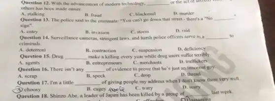 Question 12. With the advancement of modern technology. __ or the act of sectetly rome
others has been made easier.
A. stalking
B. fraud
C. blackmail
D. murder
Question 13. The police said to the criminals:"You can't go down that street - there's a "No
__
sign".
A. entry
B. invasion
C. storm
D. raid
Question 14. Surveillance cameras, stringent laws, and harsh police officers serve as a __ to
criminals.
A. deterrent
B. contraction
C. suspension
D. deficiency
Question 15. Drug __ make a killing every year while drug users suffer terribly
A. agents
B. entrepreneurs
C. merchants
D. traffickers
Question 16. There isn't any __ of evidence to prove that he's just an innocent guy.
A. scrap
B. speck
C. drop
D. thread
Question 17. I'm a little __ of giving people my address when I don't know them very well.
ey from 6
A. choosy
C. wary
D. scary
cagey
Question 18. Shinzo Abe a leader of Japan has been killed by a group of
__ last week.