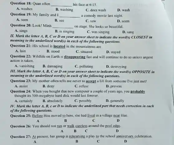 Question 18: Quan often __ his face at 6:15
A. washes
B. washing
C. does wash
D. wash
Question 19: My family and I __ a comedy movie last night.
A. seen
B. see
C. saw
D. seem
Question 20: Look! Minh __ on stage. She looks so beautiful.
A. sings
B. is singing
C. was singing
D. sang
II. Mark the letter A, B, C or D on your answer sheet to indicate the word(s) CLOSEST in
meaning to the underlined word(s) in each of the following questions.
Question 21: His school is located in the mountainous are
A. lain
B. stood
C. situated
D. stayed
Question 22: Wildlife on Earth is disappearing fast and will continue to do so unless urgent
action is taken.
A. vanishing
B. damaging
C. polluting
D. destroying
III. Mark the letter A, B, C or D on your answer sheet to indicate the word(s) OPPOSITE in
meaning to the underlined word(s) in each of the following questions.
Question 23: My mother often tells me never to accept a lift from someone I've just met!
A. assist
B. deny
C. refuse
D. prevent
Question 24: When you bought that new computer a couple of years ago you probably
thought its 500-megabyte hard disk would last forever.
A. certainly
B. absolutcly
C. possibly
D. generally
IV. Mark the letter A. B, c or D to indicate the underlined part that needs correction in each
of the following questions.
Question 25: Before Hoa moved to here, she had lived in a village near Hue.
A	B	C
D
Question 26: You should not run or walk careless around the pool edge.
A	B C	D
Question 27: At present her group is rehearsing a play to the school unniversary celebration.
A	B	C	D