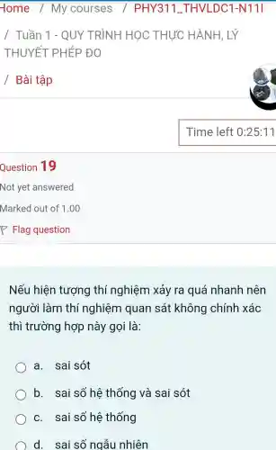 Question 19
Nếu hiện tượng thí nghiệm xảy ra quá nhanh nên
người làm thí nghiệm quan sát không chính xác
thì trường hợp này gọi là:
a. sai sót
b. sai số hệ thống và sai sót
c. sai số hệ thống
d. sai số ngẫu nhiên