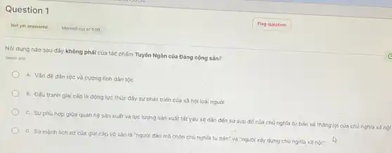 Question 1
Nội dung nào sau đây không phải của tác phẩm Tuyên Ngôn của Đảng cộng sản?
Select one
A. Vấn đề dân tộc và cương linh dân tóc
B. Đấu tranh gial cấp là động lực thúc đấy sự phát triển của xã hội loài người
C. Sự phù hợp giữa quan hệ sản xuất và lực lượng sản xuất tất yếu sẽ dân đến sự sụp đó của chủ nghĩa tư bản và tháng lợi của chủ nghĩa xã hội
D. Sứ mệnh lịch sử của giai cấp vô sản là "người đào mồ chôn chủ nghĩa tư bản".và "người xây dựng chủ nghĩa xã hội"