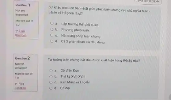 Question 1
Not yet
answered
Marked out of
1.0
P Flag
guestion
Question 2
Time left 0:09:44
Sự khác nhau cơ bản nhất giữa phép biện chứng của chủ nghĩa Mác -
Lênin và Hêghen là gì?
a. Lập trường thê giới quan.
b. Phương pháp luận
c. Nội dung phép biện chứng.
d. Cả 3 phán đoán kia đều đúng
Tư tưởng biện chứng bắt đầu được xuất hiện trong thời kỳ nào?
a. Cổ điển Đức
b. Thế kỳ XVII-XVIII
c. Karl Marx và Engels
d. Cổ đại