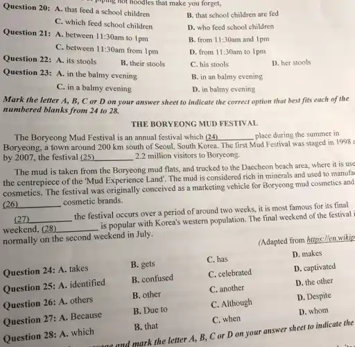 Question 20: A. that feed a school children
B. that school children are fed
C. which feed school children
Question 21: A between 11:30 am to 1pm
D. who feed school children
B. from 11:30am and 1pm
C. between 11:30 am from 1pm
D. from 11:30am to 1 pm
Question 22: A its stools
B. their stools
C. his stools
D. her stools
Question 23: A . in the balmy evening
B. in an balmy evening
C. in a balmy evening
D. in balmy evening
Mark the letter A , B, C or D on your answer sheet to indicate the correct option that best fits each of the
numbered blanks from 24 to 28.
THE BORYEONG MUD FESTIVAL
The Boryeong Mud Festival is an annual festival which (24)	place during the summer in __
Mud Festival was staged in 1998 a
Boryeong, a town around 200 km south of Seoul, South K
by 2007, the festival (25) __ 2.2 million visitors to Boryeong.
The mud is taken from the Boryeong mud flats, and trucked to the Daecheon beach area, where it is use
the centrepiece of the 'Mud Experience Land . The mud is considered rich in minerals and used to manufa
cosmetics. The festival was originally conceived as a marketing vehicle for Boryeong mud cosmetics and
__ cosmetic brands.
(27) __
the festival occurs over a period of around two weeks, it is most famous for its final
weekend, (28) __
is popular with Korea's western population. The final weekend of the festival i
normally on the second weekend in July.
(Adapted from https://en.wikip
Question 24: A .takes
B. gets
C. has
D. makes
Question 25: A . identified
B. confused
C. celebrated
D. captivated
Question 26: A others
B. other
C. another
D. the other
Question 27: A .Because
B. Due to
C. Although
D. Despite
C. when
D. whom
Question 28: A .which
B. that
and mark the letter A B, C or D on your answer sheet to indicate the