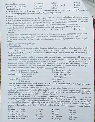 Question 21: A. passionate
B. interested
C. keen
D. excited
Question 22: A. will plant
B. are plant
C. will be planted
D. plant
B. Whether
D. Unless
D. Had
Question 23: A. If
Mark the letter A B. C. or D on your answer sheet to indicate the correct arrangement of the sentences to
make a meaningful paragraph/letter in cach of the following questions.
Question 24:
a. Finally, joining these organisations has also helped Viet Nam increase both local and international tourism.
b. Firstly, it is easier and more convenient for Vict Nam to promote its culture and learn about other cultures.
C. In short, Vict Nam has benefited greatly from becoming a member of different international organisations
d. Vict Nam has gained three main benefits since it joined different international organisations.
C. Also, this has created greater education opportunities for both Vietnamese and foreign students.
D. d-c-a-c-b
A d-b-c-a-c
B. b-c-c-a-d
C. b-a-c-c-d
Question 25:
a. Finally, would you mind telling me if there are native German-speaking teachers at your language centre?
b. First, could you please let me know whether there are German courses at your language centre?
C. Dear Sir or Madam, I am writing to ask for some information about the language courses at your language
centre.
d. Ilook forward to hearing from you.
C. Yours faithfully,
f. Next, I would also like to know how long the course for beginners lasts and how often classes take place.
D c-b-f-a-d-c
A.c-d-b-f....
B. c-f-b-a-c-d
C. c-b-d-f-a-c
Mark the letter A B.cor Don your answer sheet to indicate the correct option that best fits each of the
numbered blanks.
I think face-to-face learning is better than online learning because I can communicate with teachers and
otherelassmates immediately and directly when I have questions In class,I can work in groups and (26)
__ This helps me understand the lessons better. (27) __ I can ask for answers or help
immediately .I can't do this in online classes. I have to email my teachers and wait for their reply Learning in
a traditional classroom also has fewer distractions than learning online. My teachers have many strategies to
keep us focused on the lessons. I really enjoy (28) __ and learn a lot.
Question 26: A. discuss with friends
B. to discuss with friends
C. discussing with friends
D. discuss about friends
Question 27: A. To have a problem
B. When I have a problem
C. Have a problem
D. I have a problem
Question 28: A. our lessons
B. my lessons
C. their lessons
D. these lessons
Read the following passage and mark the letter A B, C, or D on your answer sheet to indicate the correct
word or phrase that best fits each of the numbered blanks.
Up until recently the British were not exactly keen on cycling. In fact,only a quarter of the twenty
million bicycles in the country were thought to be in (29) __ use. Over the last year, though, the number
of cyclists in urban areas, particularly in London has grown by 83 per cent. This has turned the capital into a
cleaner, less noisy city compared to (30) __ others in Europe.
How was this possible?It is all thanks to the National Cycle Network project (31) ,in the last
few years, has managed to encourage many people to use their bicycles either to travel to work
__
for fun. (32)
__ , the provision of bicycle parking in the streets, at railway and underground stations in schools and in
or
the workplace has contributed significantly to the rise in the number of cyclists It is estimated that nearly 75
per cent of the population live within two miles of a route and more cycling (33) __ are made than ever
before.
Question 29: A. proper
B. suitable
C. normal
D. regular
Question 30: A. much
B. each
c
D. a little
Question 31: A. what
B. when
C. which
D. who
Question 32: A. Moreover
B. However
C. Therefore
D. Because
Question 33: A. travels
B. tours
C. journeys
D. trips