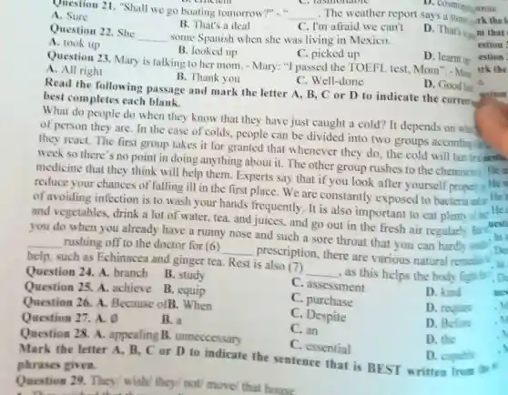 Question 21 "Shall we go boating tomorrow?" " __ .The weather report says
A. Sure
B. That's a deal
C. I'm afraid we can't
D. cosmopoli wrote
Question 22 .She
__ some Spanish when she was living in Mexico.
D. That's a
A. took up
B. looked up
C. picked up
Question 23 Mary is talking to her mom. -Mary: "I passed the TOEFL test Mom".-Mom
D. learnt up
A. All right
B. Thank you
C. Well-done
D. Good lui e.
Read the following passage and mark the letter A, B, C or D to indicate the corred
best completes each blank.
What do people do when they know that they have just caught a cold? It depends on what
of person they are. In the case of colds, people can be divided into two groups according is
they react. The first group takes it for granted that whenever they do, the cold will last fri nestio
week so there's no point in doing anything about it The other group rushes to the chemist He
medicine that they think will help them Experts say that if you look after yourself properly
He
reduce your chances of falling ill in the first place. We are constantly exposed to bacteria He i
of avoiding infection is to wash your hands frequently. It is also important to eat plenty of He
and vegetables , drink a lot of water, tea, and juices, and go out in the fresh air regularly.But uesti
you do when you already have a runny nose and such a sore throat that you can hardly sual
De
__ rushing off to the doctor for (6)
__ prescription , there are various natural remedies
.In
help, such as Echinacea and ginger tea. Rest is also (7)
__ , as this helps the body fight is . Do
Question 24. A branch B .study
Question 25 A. achieve B equip
C. assessment
D. kind
C. purchase
Question 26 A. Because ofB .When
C Despite
D. require
Question 27. A. o
B. a
Question 28 A. appealing B . unneccessary
C. an
D. Before
D. the
jestion
estion
estion
irk the
C. essential
Mark the letter A. B , C or D to indicate the sentence that is BEST written from the in
phrases given.
D. capable
Question 29 They/ wish they/ not/move/ that house
. Tỉ A. a