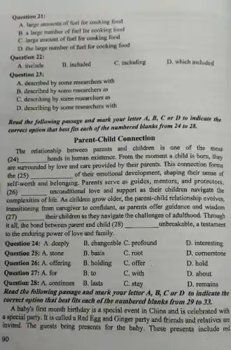 Question 21:
A. large amounts of fuel for cooking food
B. a large number of fuel for cooking food
C. large amount of fuel for cooking food
D. the large number of fuel for cooking food
Question 22:
C. including
D. which included
A. include
B. included
Question 23:
A. described by some researchers with
B. described by some researchers as
C. describing by some rescarchers as
D. describing by some researchers with
Read the following passage and mark your letter A, B , C or D to indicate the
correct option that best fits each of the numbered blanks from 24 to 28.
Parent-Child Connection
The relationship between parents and children is one of the most
(24) __
bonds in human existence. From the moment a child is born, they
are surrounded by love and care provided by their parents.This connection forms
the (25) __ of their emotional development,, shaping their sense of
self-worth and belonging. Parents serve as guides , mentors; and protectors,
(26) __ unconditional love and support as their children navigate the
complexities of life . As children grow older, the parent-child relationship evolves.
transitioning from caregiver to confidant,as parents offer guidance and wisdom
(27) __ their children as they navigate the challenges of adulthood. Through
it all, the bond between parent and child (28) __ unbreakable, a testament
to the enduring power of love and family.
Question 24: A . deeply
B. changeable C : profound
D. interesting
Question 25: A.stone
B. basis
C. root
D. cornerstone
Question 26: A.offering
B. holding
C. offer
D. hold
Question 27: A.for
B. to
C. with
D. about
Question 28: A.continues
B. lasts
C. stay
D. remains
Read the following passage and mark your letter A, B., C or D to indicate the
correct option that best fits each of the numbered blanks from 29 to 33.
A baby's first month birthday is a special event in China and is celebrated with
a special party. It is called a Red Egg and Ginger party and friends and relatives are
invited. The guests bring presents for the baby. These presents include red
90