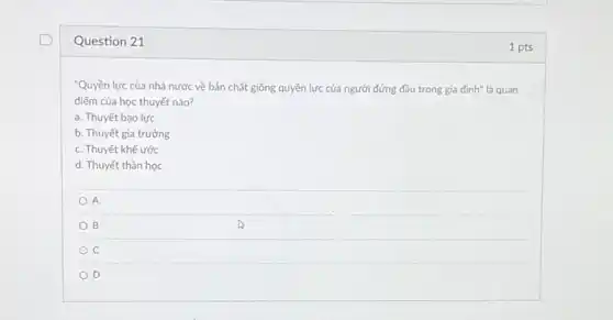 Question 21
"Quyền lực của nhà nước về bản chất giống quyền lực của người đứng đầu trong gia đình" là quan
điếm của học thuyết nào?
a. Thuyết bạo lực
b. Thuyết gia trưởng
c. Thuyết khế ước
d. Thuyết thần học
A
B
c
D
1 pts