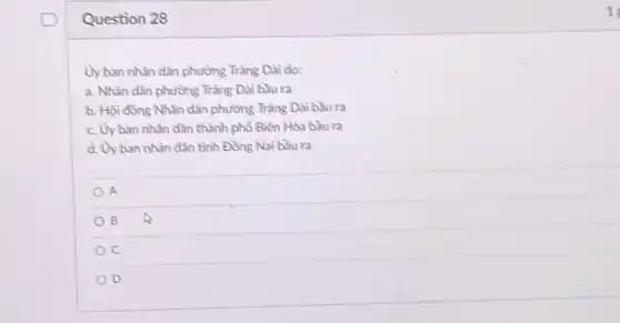 Question 28
Ủy ban nhân dân phường Tràng Dài do:
a. Nhân dân phường Tràng Dài bầu ra
b. Hội đồng Nhân dân phường Tràng Dài bầu ra
c. Uyban nhân dân thành phố Biên Hòa bầu ra
d. Uy ban nhân dân tỉnh Đồng Nai bầu ra
A
B
c
D
1