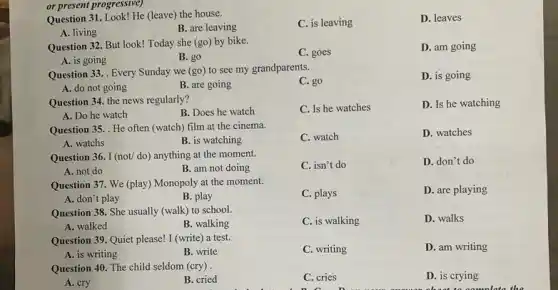 Question 31. Look! He (leave) the house.
C. is leaving
D. leaves
A. living
B. are leaving
or present progressive)
Question 32. But look!Today she (go) by bike.
C. goes
D. am going
A. is going
B. go
Question 33. . Every Sunday we (go) to see my grandparents.
C. go
D. is going
A. do not going
B. are going
Question 34. the news regularly?
C. Is he watches
D. Is he watching
A. Do he watch
B. Does he watch
Question 35. He often (watch) film at the cinema.
C. watch
D. watches
A. watchs
B. is watching
Question 36. I (not/do) anything at the moment.
C. isn't do
D. don't do
A. not do
B. am not doing
Question 37. We (play)Monopoly at the moment.
C. plays
D. are playing
A. don'tplay
B. play
Question 38. She usually (walk) to school.
C. is walking
D. walks
A. walked
B. walking
Question 39. Quiet please!I (write) a test.
C. writing
D. am writing
A. is writing
B. write
Question 40. The child seldom (cry) .
D. is crying
about to nomplate
A. cry
B. cried
C. cries