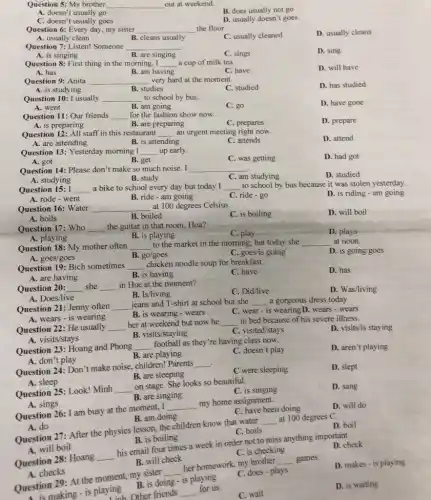 Question 5: My brother __ out at weekend.
B. does usually not go
A. doesn't usually go
C. doesn't usually goes
D. usually doesn't goes.
Question 6: Every day my sister __ the floor.
C. usually cleaned
D. usually cleans
A. usually clean
B. cleans usually
Question 7: Listen! Someone __
D. sing
A. is singing
B. are singing
C. sings
Question 8: First thing in the morning, I __ a cup of milk tea.
D. will have
A. has
Question 9: Anita
B. am having
C. have
very hard at the moment.
__
A. is studying
Question 10: I usually
B. studies
C. studied
D. has studied
__
to school by bus.
A. went
B. am going
C. go
D. have gone
Question 11: Our friends __ for the fashion show now.
A. is preparing
D. prepare
B. are preparing
C. prepares
Question 12: All staff in this restaurant __ an urgent meeting right now.
D. attend
A. are attending
B. is attending
C. attends
Question 13: Yesterday morning I __ up early.
A. got
C. was getting
D. had got
B. get
Question 14: Please don't make so much noise . I __
A. studying
D. studied
B. study
C. am studying
to school by bus because it was stolen yesterday.
Question 15: I __ a bike to school every day but today I __
D. is riding -am going
A. rode - went
B. ride-am going
C. ride - go
Question 16: Water __ at 100 degrees Celsius.
A. boils
B. boiled
C. is boiling
D. will boil
Question 17: Who __ the guitar in that room, Hoa?
C. play
D. plays
A. playing
B. is playing
Question 18: My mother often __ to the market in the morning, but today she __ at noon.
A. goes/goes	B. go/goes
D. is going/goes
C. goes/is going
Question 19: Bich sometimes __ chicken noodle soup for breakfast.
A. are having
C. have
D. has
B. is having
Question 20: __ she __ in Hue at the moment?
C. Did/live
D. Was/living
B. Is/living
A. Does/live
Question 21: Jenny often __ jeans and T-shirt at school but she __ a gorgeous dress today.
B. is wearing -wears
C. wear-is wearing D. wears -wears
A. wears - is wearing
Question 22: He usually __
her at weekend but now he __ in bed because of his severe illness.
D. visits/is staying
B. visits/staying
C. visited/stays
A. visits/stays
D. aren't playing
Question 23: Hoang and Phong __
football as they're having class now.
A. don't play
B. are playing
C. doesn't play
i
Question 24: Don't make noise, children! Parents
__
C were sleeping
D. slept
B. are sleeping
A. sleep
Question 25: Look! Minh __
on stage. She looks so beautiful.
C. is singing
D. sang
B. are singing
B. am doing
Question 27: After the physics lesson, the children know that water
__
at 100 degrees C.
D. boil
A. do
C. boils
A. sings
Question 26: I am busy at the moment I
__
my home assignment.
C. have been doing
D. will do
B. is boiling
Question 28: Hoang
__
his email four times a week in order not to miss anything important.
D. check
A. will boil
C. is checking
B. will check
Question 29: At the moment, my sister
__
her homework, my brother
__ games.
D. makes - is playing
A. checks
B. is doing - is playing
C. does-plays
uestio making - is playing
C. wait
D. is waiting
other friends __
for us.