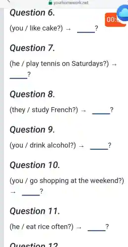 Question 6.
? (you / like cake?) ­­­­→ __ ?
Question 7.
(he / play tennis on Saturdays?)
__ ? ?
Question 8.
? (they / study French?) > __ ?
Question 9.
(you / drink alcohol?) > __ ?
Question 10.
(you / go shopping at the weekend?)
__ ?
Question 11.
(he / eat rice often?) - __ ?
Qunction in