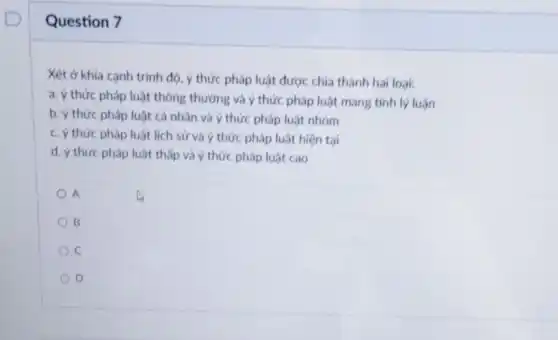 Question 7
Xét ở khía cạnh trình độ, ý thức pháp luật được chia thành hai loại:
a. ý thức pháp luật thông thưởng và ý thức pháp luật mang tính lý luận
b. ý thức pháp luật cá nhân và ý thức pháp luật nhóm
c. ý thức pháp luật lịch sử và ý thức pháp luật hiện tại
d. ý thức pháp luật thấp và ý thức pháp luật cao
A
B
D