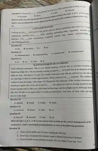 Question 9: You need to __
your parents' love for you. They worked hard to bring you up.
C. value
A. disregard
B. show
Read the following advertisement/school announcement and mattering letter A, B, C,or D on your
D. indicate
answer sheet to indicate the correct option that rest his each of the numbered blanks from 10 to
15.
1. SITUATION WANTED
Looking for (10) __
job in one of the private schools, did post graduation from IGU have 5 years
experiences, excellent (II)
__
skills, pleasing personality,salary negotiable, available fo
interview (11) __ your convenience,
interested schools may contact
at:0345678888
of
ABC1982@gmail.com.
Question 10.
B. no article
C. a D. an
Question 11.
C. communicate
D. communicated
A. communication
B. communicating
Question 12.
A. in B. on
C. with D. at
TLANNOUNCEMENT OF AN AIRLINE
Good afternoon passengers. This is your captain speaking First I'd like to welcome everyone or
Rightwing Flight 86A. We are currently cruising at an/a(13)
__ of 33,000 feet at an airspeed of 400
miles per hour. The time is 1:25 pm.The weather looks good and with the tailwind on our side we
are expecting to land in London approximately fifteen minutes (14)
__ schedule. The weather it
London is clear and sunny, with a high of 25 degrees for this afternoon. If the weather cooperates we
should get a great view of the city as we(15) __ The cabin crew will be coming around in about
twenty minutes time to offer you a light snack and beverage, and the inflight movie will begin shortly
after that. I'll talk to you again before we reach our destination Until then, sit back,relax and enjoy
the rest of the flight.
Question 13.
A. altitude
B. height
C. length
D. depth
Question 14.
A. ahead of
B. before
C. after D. on
Question 15.
A. take off
B. descend
C. land
D. fly
Mark the letter A,B, C, or D on your answer sheet to indicate the correct arrangement of the
sentences to make a meaningful paragraph(letter in each of the fallowing questions.
Question 16.
1. There will be buffet and of course singing and dancing.
2. Dear Kate, I've passed the entrance exam to Hanoi University of Science.
3. I look forward to your joining our party.I'm very happy if you say "Yes".