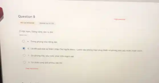 Question 9
Ở Việt Nam, Đảng cộng sản ra đời
Select one:
A. Trong phong trào nông dân
B. Là kết quả của sự thâm nhập Chủ nghĩa Marx-Lenin vào phong trào
công nhân và phong trào 0 yêu nước chân chính
C. Do phong trào yêu nước phát triến mạnh mé
D. Do khát vong giải phóng dân tộc