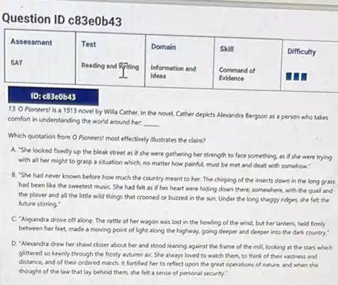 Question ID c83e0b43

 }(l)
Assessment 
SAT
 & 
Test 
Reading and 
 & 
Domain 
Information and 
Ideas
 & 
Skill 
Command of 
Evidence
 & Difficulty 


ID: c83e0b43
13. O Pioneers/ is a 1913 novel by Willa Cather, In the novel, Cather depicts Alexandra Bergson as a person who takes comfort in understanding the world around her:
Which quotation from O Pioneers! most effectively illustrates the claim?
A. "She looked fuedly up the bleak street as if she were gathering her strength to face something, as if she were trying with all her might to grasp a situation which, no matter how painful, must be met and dealt with somehow."
B. "She had never known before how much the country meant to her. The chirping of the insects down in the long grass had been like the sweetest music. She had felt as if her heart were hiding down there, somewhere, with the qual and the plover and all the little wild things that crooned or buzzed in the sun. Under the long shaggy ridges, she felt the future stirring."
C. "Alexandra drove off alone. The rattle of her wagon was lost in the howling of the wind, but her lantern, held firmly between her feet, made a moving point of light along the highway, going deeper and deeper into the dark country."
D. "Alexandra drew her shawl closer about her and stood leaning against the frame of the mill, looking at the stars which glittered so keenly through the frosty autumn air. She always loved to watch them, to think of their vastness and distance, and of their ordered march. It fortified her to reflect upon the great operations of nature, and when she thought of the law that lay behind them, she felt a sense of personal security."