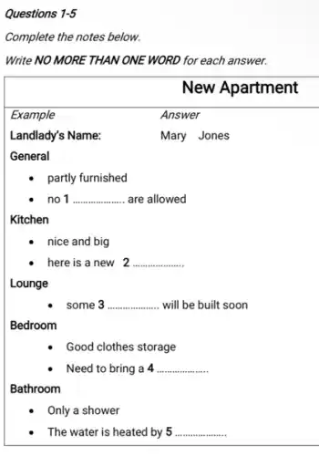 Questions 1-5
Complete the notes below.
Write NO MORE THAN ONE WORD for each answer.
General
partly furnished
no 1 __ are allowed
Kitchen
nice and big
here is a new 2 __
Lounge
some 3 __ will be built soon
Bedroom
Good clothes storage
Need to bring a 4 __
Bathroom
Only a shower
The water is heated by 5 __