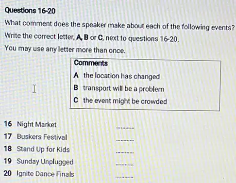 Questions 16-20
What comment does the speaker make about each of the following events?
Write the correct letter A, B or C, next to questions 16-20.
You may use any letter more than once.
Comments
A the location has changed
B transport will be a problem
C the event might be crowded
16 Night Market
__
17 Buskers Festival
__
18 Stand Up for Kids
__
19 Sunday Unplugged
__
20 Ignite Dance Finals
__