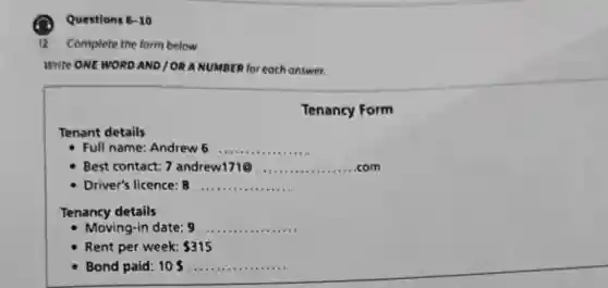 Questions 6-10
12 Complete the form below.
Write ONE WORD AND / OR ANUMBER for each answer.
Tenancy Form
Tenant details
Full name Andrew 6 __
Best contact: 7 andrew171@ __
Driver's licence: 8 __
Tenancy details
- Moving-in date: 9 __
Rent per week: 315
Bond paid: 10s __