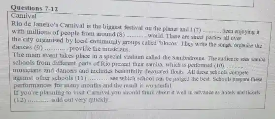 Questions 7-12
Carnival
Rio de Janeiro's Carnival is the biggest festival on the planet and I (7)
__ been enjoying it with millions of people from around (8) __ world. There are street parties all over
the city organised by local community groups called "blocos'. They write the songs, organise the
dances (9) __ provide the musicians.
The main event takes place in a special stadium called the Sambadrome. The audience sees samba
schools from different parts of Rio present their samba which is performed (10) __
musicians and dancers and includes beautifully decorated floats . All these schools compete
against other schools (11) __ see which school can be judged the best. Schools prepare these
performances for many months and the result is wonderful.
If you're planning to visit Carnival you should think about it well in advance as hotels and tickets
(12) __ sold out very quickly.