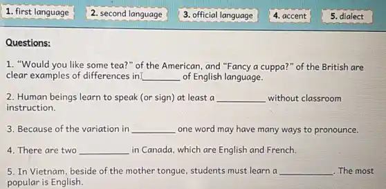 Questions:
1. "Would you like some tea?" of the American, and "Fancy a cuppa?" of the British are
clear examples of differences in __ of English language.
2. Human beings learn to speak (or sign)at least a __ without classroom
instruction.
3. Because of the variation in __ one word may have many ways to pronounce.
4. There are two __ in Canada, which are English and French.
5. In Vietnam, beside of the mother tongue , students must learn a __ . The most
popular is English.