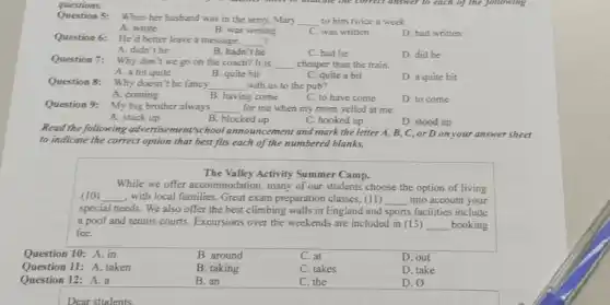 questions.
Question 5: When her husband was in the army, Mary
__ to him twice a week
B. was writing
A. wrote
C. was written
D. had written
Question 6:
He'd better leave a message, __ ?
A. didn't he
B. hadn't he
C. had he
D. did he
Question 7:
Why don't we go on the coach? It is __ cheaper than the train.
A. a hit quite
B. quite bit
C. quite a bit
D. a quite bit
Question 8:
Why doesn't he fancy __ with us to the pub?
A. coming
B. having come
C. to have come
D. to come
Question 9:
My big brother always __ for me when my mom yelled at me.
C. hooked up
A. stuck up
B. blocked up
D. stood up
Read the following advertisement/schoo I announcement and mark the letter A, B, C or D on your answer sheet
to indicate the correct option that best fits each of the numbered blanks.
The Valley Activity Summer Camp.
While we offer accommodation many of our students choose the option of living
(10) __ , with local families. Great exam preparation classes, (11) __ into account your
special needs. We also offer the best climbing walls in England and sports facilities include
a pool and tennis courts. Excursions over the weekends are included in (13) __ booking
fee.
Question 10: A. in
B. around
C. at
D. out
Question 11: A. taken
B. taking
C. takes
D. take
Question 12: A. a
B. an
C. the
D. 0
Dear students.
smell to muscule the correct answer to each of the following