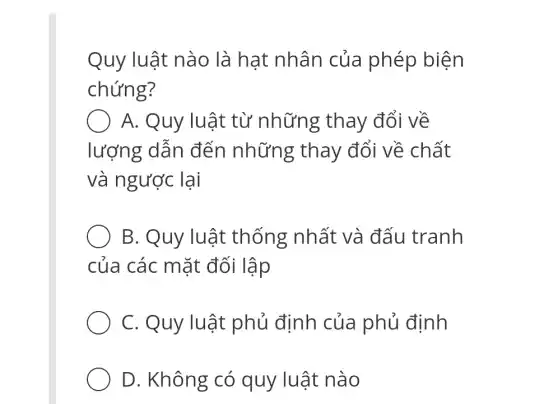 Quy luật nào là hat nhân của phép biện
chứng?
() A. Quy ' luật từ những thay đổi về
lượng dẫn đến những ; thay đổi về chất
và ngược lại
B. Quy luật thống nhất và đấu tranh
của các mặt đối lập
C. Quy luật phủ định của phủ định
D. Không có quy luật nào