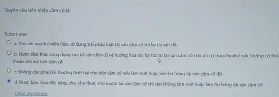 Quyền của bên nhận cầm có là:
Select one:
a. Yêu cầu người chiếm hữu, sử dụng trái pháp luật tài sản cầm cố trả lại tài sản đó.
b. Đươc khai thác công dụng của tài sản cầm cố và hưởng hoa lợi, lợi tức từ tài sản cầm có cho dù có thỏa thuận hoặc không có thỏ
thuận đối với bên cầm có
c. Không cần phải bồi thường thiệt hại cho bên cầm có nếu làm mất hoặc làm hư hỏng tài sản cầm cố đó.
d. Được bán, trao đối, tặng, cho, cho thuê, cho mượn tài sản cầm có chỉ cần không làm mất hoặc làm hư hòng tài sản cầm cố
Clear my choice