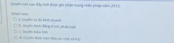 Quyền nào sau đây mới được ghi nhận trong Hiến pháp nǎm 2013:
Select one:
a. Quyền tự do kinh doanh
b. Quyền bình đẳng trước pháp luật
c. Quyền biểu tình
d. Quyền được bảo đảm an sinh xã hội