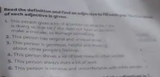 Read the definition and find an adjective to fill each gop The first letter
of each is given.
1. This person gives a lot of attention to what he / she
is doing so that he / she does not have an accident,
make a mistake, or damage something
couge
2. This person has original and unusual ideas.
3. This person is generous , helpful and thinking
about other people's feelings.
c
4. This person shows a lot of love towards other people.
5. This person always does a lot of work.
__
6. This person is nervous and uncomfortable with other people. s