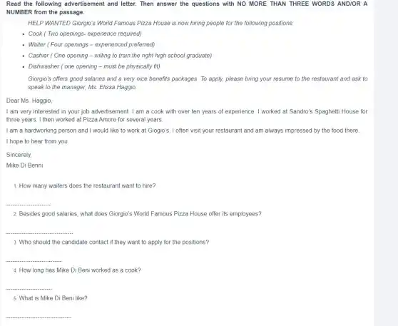 Read the following advertisement and letter.Then answer the questions with NO MORE THAN THREE WORDS AND/OR A
NUMBER from the passage.
HELP WANTED Giorgio's World Famous Pizza House is now hiring people for the following positions.
- Cook (Two openings experience required)
Waiter (Four openings -experienced preferred)
- Cashier (One opening - willing to train the right high school graduate)
- Dishwasher (one opening - must be physically fit)
Giorgio's offers good salaries and a very nice benefits packages. To apply.please bring your resume to the restaurant and ask to
speak to the manager,Ms. Elissa Haggio.
Dear Ms. Haggio,
I am very interested in your job advertisement . I am a cook with over ten years of experience. I worked at Sandro's Spaghetti House for
three years. I then worked at Pizza Amore for several years.
I am a hardworking person and I would like to work at Giogio's . I often visit your restaurant and am always impressed by the food there.
I hope to hear from you
Sincerely,
Mike Di Benni
1. How many waiters does the restaurant want to hire?
__
2. Besides good salaries , what does Giorgio's World Famous Pizza House offer its employees?
__
3. Who should the candidate contact if they want to apply for the positions?
__
4. How long has Mike Di Beni worked as a cook?
__
5. What is Mike Di Beni like?
__