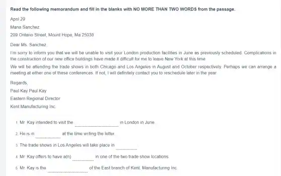 Read the following memorandum and fill in the blanks with NO MORE THAN TWO WORDS from the passage.
April 29
Maria Sanchez
209 Ontario Street, Mount Hope, Ma 25038
Dear Ms. Sanchez,
I'm sorry to inform you that we will be unable to visit your London production facilities in June as previously scheduled Complications in
the construction of our new office buildings have made it difficult for me to leave New York at this time
We will be attending the trade shows in both Chicago and Los Angeles in August and October respectively. Perhaps we can arrange a
meeting at either one of these conferences. If not, I will definitely contact you to reschedule later in the year.
Regards,
Paul Kay Paul Kay
Eastern Regional Director
Kent Manufacturing Inc.
1. Mr. Kay intended to visit the __ in London in June.
2. He is in __ at the time writing the letter.
3. The trade shows in Los Angeles will take place in
__
4. Mr. Kay offers to have a(n) __ in one of the two trade show locations
5. Mr. Kay is the __ of the East branch of Kent. Manufacturing Inc.