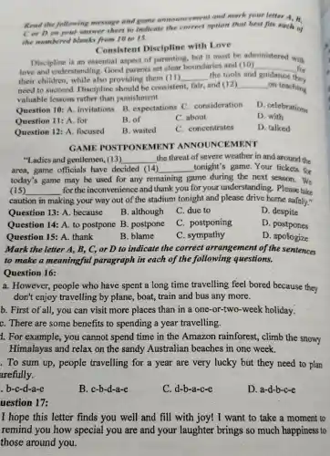 Read the following message and game announcement and mark your letter A.B.
C or D. on your answer sheet to indicate the correct option that best fits each of
the numbered blanks from 10 to 15.
Consistent Discipline with Love
Discipline is an essential aspect of parenting,but it must be ad
love and understanding Good parents set clear boundaries and (10)
administered with
__ for
their children while also providing them (11) __ the tools and guidance they
need to succeed Discipline should be consistent, fair and (12) __ _on teaching
valuable lessons rather than punishment.
Question 10: A invitations B expectations C . consideration
D. celebrations
Question 11: A for
B. of
C. about
D. with
Question 12: A . focused
B. waited
C. concentrates
D. talked
GAME POSTPONEMENT ANNOUNCEMENT
"Ladies and gentlemen, (13) __ the threat of severe weather in and around the
area,game officials have decided (14) __ tonight's game .Your tickets for
today's game may be used for any remaining game during the next season. We
(15) __ for the inconvenience and thank you for your understanding . Please take
caution in making your way out of the stadium tonight and please drive home safely."
Question 13: A because
B. although
C. due to
D. despite
Question 14: A to postpone B . postpone
C. postponing
D. postpones
Question 15: A . thank
B. blame
C. sympathy
D. apologize
Mark the letter A , B, C, or D to indicate the correct arrangement of the sentences
to make a meaningful paragraph in each of the following questions.
Question 16:
a. However , people who have spent a long time travelling feel bored because they
don't enjoy travelling by plane, boat, train and bus any more.
b. First of all , you can visit more places than in a one-or-two-weel choliday.
C. There are some benefits to spending a year travelling.
1. For example , you cannot spend time in the Amazon rainforest, climb the snowy
Himalayas and relax on the sandy Australian beaches in one week.
. To sum up , people travelling for a year are very lucky but they need to plan
arefully.
b-c-d-a-e
B. c-b-d-a-e
C. d-b-a-c-e
D. a-d-b-c-e
uestion 17:
I hope this letter finds you well and fill with joy! I want to take a moment to
remind you how special you are and your laughter brings so much happiness to
those around you.