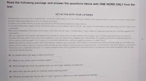 Read the following passage and answer the questions below with ONE WORD ONLY from the
text.
GET ACTIVE WITH YOUR LISTENING
Everyone learns at school how to read and wnte, but we are rarely taught how to listen effectively. However, good listening skills are crucial for successful communication
and can make a huge difference in how we interact with others
To improve your active listening, here are six practical tips that can help you become a better listener
First, remove distractions Make sure the environment where you are making a call isn't too hot cold, noisy, or uncomfortable A calm setting helps you focus better on the
conversation
Next, avoid multitasking When you're on the phone don't type, tidy your desk, or shuffle papers These sounds can easily give away that you're not fully engaged in the
conversation
Also, put aside your own problems and tasks for the moment. It's hard to focus on what someone else is saying if you're mentally going through your own to-do' list
Be honest with your partner if you didn't catch something If you were distracted or struggling with understanding, don't hesitate to ask them to repeat what they said
'Sorry, could you say that again?" or T'm having a bit of trouble understanding, could you speak more slowly or in simpler terms?
Additionally, learn by observing others. Notice how effective show that they are listening through verbal and non-verbal cues
Finally, resist the urge to plan your response while the other person is talking. If you're focused on what to say next, you won't absorb what they're telling you Use phrases
like "let me see."1 understand your point," or I need a moment to think' to buy yourself time to think about what to say afterwards and respond thoughtfully after the other
person has finished speaking
36. Do people learn the way to listen at school? __
37. What is one of key communication skills? __
38. Which things will show the partner that you don't pay attention to listening? __
39. How many tips are given to improve active listening skills? __
40. What do phrases like "let me see or "I got it' give you before you start speaking something? __