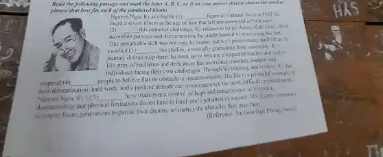 Read the following passage and mark the letter A B, C, or D on your answer sheet to choose the word or
phrase that best fits each of the numbered blanks.
Nguyen Ngoc Ky is a highly (1) __ figure in Vietnam Bom in 1947.he
faced a severe illness at the age of four that left him paralyzed in both arms.
(2) __ this immense challenge Ky refused to let his dreams fade away.With
incredible patience and determination , he taught himself to write using his feet.
This remarkable skill was not easy to master, but Ky's perseverance paid off as he
excelled (3) __
his studies , eventually graduating from university Ky's
joumey did not stop there; he went on to become a respected teacher and author.
His story of resilience and dedication has motivated countless students and
individuals facing their own challenges . Through his teaching and writing,Ky has
inspired (4) __
people to believe that no obstacle is insurmountable His life is a powerful example of
how determination hard work and a positive attitude can overcome even the most difficult circumstances
Nguyen Ngoc Ky' s(5) __
have made him a symbol of hope and perseverance in Victnam,
demonstrating that physical limitations do not have to limit one's potential or success.His legacy continues
to inspire future generations to pursue their dreams,no matter the they may face. (Reference Sai Gon Giai Phong News)