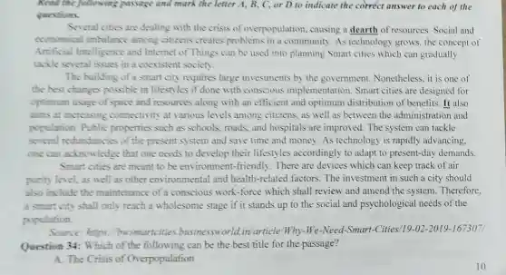 Read the following passage and mark the letter A , B, C, or D to indicate the correct answer to each of the
questions.
Several cities are dealing with the crisis of overpopulation causing a dearth of resources Social and
economical imbalance among citizens creates problems in a community.As technology grows the concept of
Artificial Intelligence and Internet of Things can be used into planning Smart cities which can gradually
tackle several issues in a coexistent society.
The building of a smart city requires large investments by the government Nonetheless,it is one of
the best changes possible in lifestyles if done with conscious implementation.Smart cities are designed for
optimum usage of space and resources along with an efficient and optimum distribution of benefits. It also
aims at increasing connectivity at various levels among citizens, as well as between the administration and
population Public properties such as schools roads,and hospitals are improved. The system can tackle
several redundancies of the present system and save time and money As technology is rapidly advancing.
one can acknowledge that one needs to develop their lifestyles accordingly to adapt to present-day demands.
Smart cities are meant to be environment-friendly There are devices which can keep track of air
purity level, as well as other environmental and health-related factors.The investment in such a city should
also include the maintenance of a conscious work-force which shall review and amend the system Therefore.
a smart city shall only reach a wholesome stage if it stands up to the social and psychological needs of the
population.
Source:https busmartcities businessworld.in article Why-We-Need-Smart -Cities/19-02-2019 -1673071
Question 34:Which of the following can be the best title for the passage?
A. The Crisis of Overpopulation