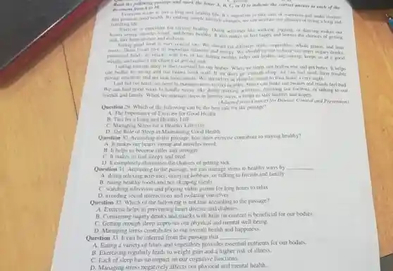 Read the following passage and mark the letter A, B, C, or D to indicate the correct answer to cach of the
C. getting
question from 6 to 10.
Everyone wants to live a long and healthy life. It's important to take care of ourselves and make choices
that promote good health.By making simple lifestyle changes, we can increase our chances of living a long and
fulfilling life.
Exercise is important for staying healthy. Doing activities like walking, jogging, or dancing makes our
hearts strong, muscles toned and bones healthy toms.activities and lowers the chances of getting
sick, like heart disease and diabetes
Eating good food is very crucial too. We should cat different fruits , vegetables, whole grains, and lean
meats. These foods give us important vitamins and energy. We should try not to have too many sugary drinks.
processed foods, or snacks with lots of fat. Eating healthy helps our bodies stay strong, keeps us at a good
weight.and reduces the chance of getting sick.
Getting enough sleep is also essential for our bodies. When we sleep our bodies rest and get better. It helps
our bodies be strong and our brains work well. It we don't get enough sleep, we can feel tired, have trouble
paying attention, and get sick more easily. We should try to sleep for seven to nine hours every night.
Last but not least we need to manage stress to stay healthy Stress can make our bodies and minds feel bad.
We can find good ways to handle stress.like doing relaxing activities enjoying our hobbies, or talking to our
friends and family. When we manage stress in healthy ways, it helps us stay healthy and happy.
(Adapted from Centers for Disease Control and Prevention)
Question 29. Which of the following can be the best title for the passage?
A. The Importance of Exercise for Good Health
B. Tips for 3 Long and Healthy Life
a Healthy Lifestyle
D. The Role of Sleep in Maintaining Good Health
Question 30. According to the passage, how does exercise contribute to staying healthy?
A. It makes our hearts strong and muscles toned.
B. It helps us become taller and stronger.
C. It makes us feel sleepy and tired.
D. It completely eliminates the chances of getting sick.
Question 31. According to the passage, we can manage stress in healthy ways by __
A. doing relaxing activities , enjoying hobbies, or talking to friends and family
B. eating healthy foods and not skipping meals
C. watching television and playing video games for long hours to relax
D. avoiding social interaction and isolating ourselves
Question 32. Which of the following is not true according to the passage?
A. Exercise helps in preventing heart disease and diabetes.
B. Consuming sugary drinks and snacks with high fat content is beneficial for our bodies.
C. Getting enough sleep improves our physical and mental well-being.
D. Managing stress contributes to our overall health and happiness.
Question 33. It can be inferred from the passage that __
A. Eating a variety of fruits and vegetables provides essential nutrients for our bodies.
B. Exercising regularly leads to weight gain and a higher risk of illness.
no impact on our cognitive functions.
D. Managing stress negatively affects our physical and mental health.