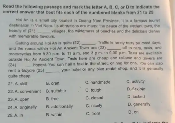 Read the following passage and mark the letter A, B , C, or D to indicate the
correct answer that best fits each of the numbered blanks from 21 to 25.
Hoi An is a small city located in Quang Nam Province . It is a famous tourist
destination in Viet Nam. Its attractions are many: the peace of the ancient town, the
beauty of (21 ) __ villages, the wilderness of beaches and the delicious dishes
with memorable flavours.
Getting around Hoi An is quite (22) __ Traffic is rarely busy on most days,
and the roads within Hoi An Ancient Town are (23) __ off to cars, taxis , and
motorcycles from 830 a.m. to 11 a.m. and 3 p.m. to 9.30 p.m. Taxis are available
outside Hoi An Ancient Town. Taxis here are cheap and reliable and drivers are
(24) __ honest. You can hall a taxi in the street, or ring for one. You can also
rent a bicycle (25 ) __ your hotel or any bike rental shop, and it is generally
quite cheap.
21. A. skill
22. A. convenient
23. A. open
24. A. originally
25. A. in
B. craft
B. suitable
B. free
B. additionally
B. within
C. handmade
C. tough
C. closed
C. nicely
C. from
D. activity
D. flexible
D. locked
D. generally
D. on